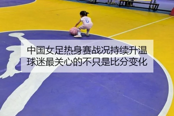中国女足热身赛战况持续升温 球迷最关心的不只是比分变化